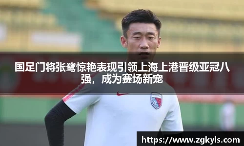 国足门将张鹭惊艳表现引领上海上港晋级亚冠八强，成为赛场新宠