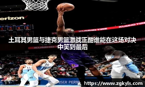 土耳其男篮与捷克男篮激战正酣谁能在这场对决中笑到最后