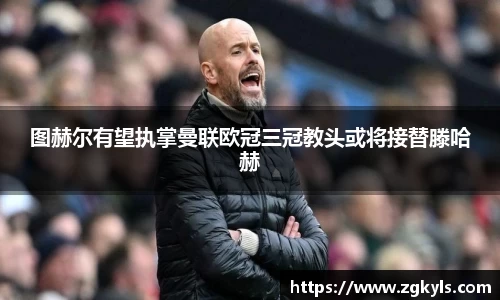 图赫尔有望执掌曼联欧冠三冠教头或将接替滕哈赫